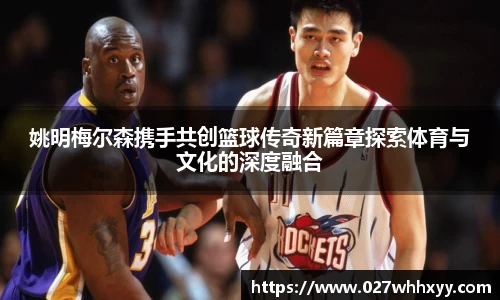 姚明梅尔森携手共创篮球传奇新篇章探索体育与文化的深度融合