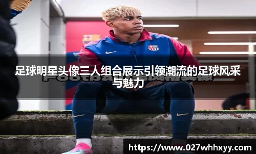 足球明星头像三人组合展示引领潮流的足球风采与魅力